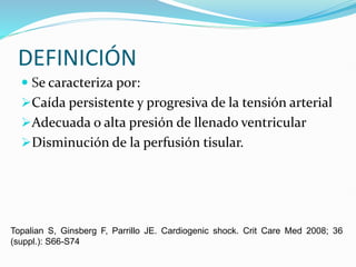DEFINICIÓN
 Se caracteriza por:
Caída persistente y progresiva de la tensión arterial
Adecuada o alta presión de llenado ventricular
Disminución de la perfusión tisular.
Topalian S, Ginsberg F, Parrillo JE. Cardiogenic shock. Crit Care Med 2008; 36
(suppl.): S66-S74
 