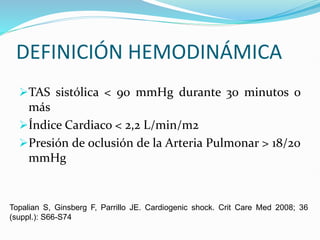 DEFINICIÓN HEMODINÁMICA
TAS sistólica < 90 mmHg durante 30 minutos o
más
Índice Cardiaco < 2,2 L/min/m2
Presión de oclusión de la Arteria Pulmonar > 18/20
mmHg
Topalian S, Ginsberg F, Parrillo JE. Cardiogenic shock. Crit Care Med 2008; 36
(suppl.): S66-S74
 