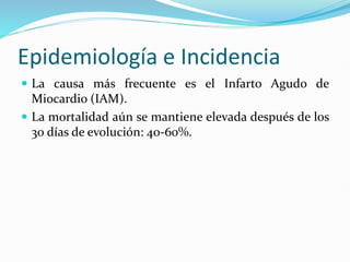 Epidemiología e Incidencia
 La causa más frecuente es el Infarto Agudo de
Miocardio (IAM).
 La mortalidad aún se mantiene elevada después de los
30 días de evolución: 40-60%.
 
