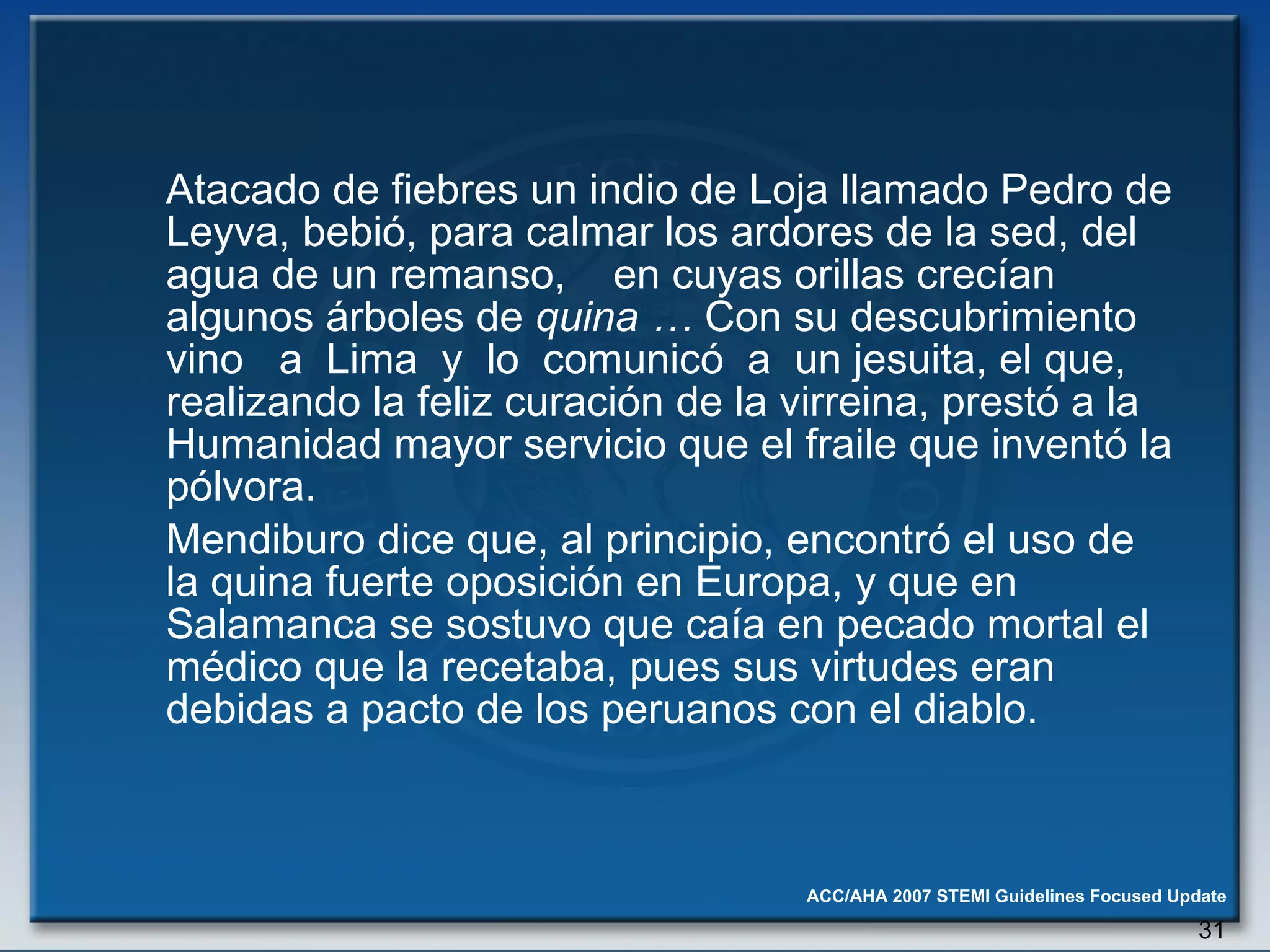 Atacado de fiebres un indio de Loja llamado Pedro de Leyva, bebió, para calmar los ardores de la sed, del agua de un remanso,  en cuyas orillas crecían algunos árboles de  quina …  Con su   descubrimiento vino  a  Lima  y  lo  comunicó  a  un jesuita, el que, realizando la feliz curación de la virreina, prestó a la Humanidad mayor servicio que el fraile que inventó la pólvora.  Mendiburo dice que, al principio, encontró el uso de la quina fuerte oposición en Europa, y que en Salamanca se sostuvo que caía en pecado mortal el médico que la recetaba, pues sus virtudes eran debidas a pacto de los peruanos con el diablo. 