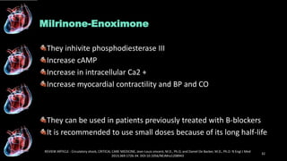 Milrinone-Enoximone
They inhivite phosphodiesterase III
Increase cAMP
Increase in intracellular Ca2 +
Increase myocardial contractility and BP and CO
They can be used in patients previously treated with B-blockers
It is recommended to use small doses because of its long half-life
REVIEW ARTICLE : Circulatory shock, CRITICAL CARE MEDICINE, Jean-Louis vincent, M.D., Ph.D, and Daniel De Backer, M.D., Ph.D. N Engl J Med
2013;369:1726-34. DOI:10.1056/NEJMra1208943
32
 