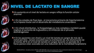 Un aumento en el nivel de lactato en sangre refleja la función celular
anormal
• En los estados de flujo bajo , el mecanismo primario de hiperlactatemia
es la hipoxia tisular con el desarrollo del metabolismo anaeróbico
• En shock distributivo , la fisiopatología es más compleja y también puede
implicar el aumento de la glucólisis y la inhibición de el piruvato
deshidrogenasa
• En los pacientes con shock y un nivel de lactato en sangre de más de 3
mmol por litro , Jansen encontró que la orientación de una disminución de
al menos 20 % en el nivel de lactato en sangre durante un período de 2
horas parece estar asociado con una reducción de la mortalidad hospitalaria
REVIEW ARTICLE : Circulatory shock, CRITICAL CARE MEDICINE, Jean-Louis vincent, M.D., Ph.D, and Daniel De Backer, M.D., Ph.D. N Engl J
Med 2013;369:1726-34. DOI:10.1056/NEJMra1208943
40
NIVEL DE LACTATO EN SANGRE
 