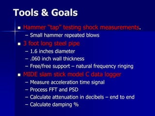 Tools & Goals
 Hammer “tap” testing shock measurements.
– Small hammer repeated blows
 3 foot long steel pipe
– 1.6 inches diameter
– .060 inch wall thickness
– Free/free support – natural frequency ringing
 MIDE slam stick model C data logger
– Measure acceleration time signal
– Process FFT and PSD
– Calculate attenuation in decibels – end to end
– Calculate damping %
 
