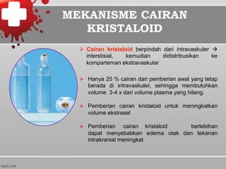 MEKANISME CAIRAN
KRISTALOID
Ø  Cairan kristaloid berpindah dari intravaskuler à
interstisial, kemudian didistribusikan ke
komparteman ekstravaskular
Ø  Hanya 25 % cairan dari pemberian awal yang tetap
berada di intravaskuler, sehingga membutuhkan
volume 3-4 x dari volume plasma yang hilang.
Ø  Pemberian cairan kristaloid untuk meningkatkan
volume ekstrasel
Ø  Pemberian cairan kristaloid berlebihan
dapat menyebabkan edema otak dan tekanan
intrakranial meningkat
 