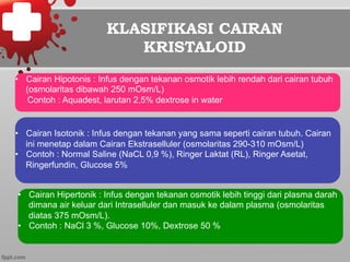 KLASIFIKASI CAIRAN
KRISTALOID
•  Cairan Hipotonis : Infus dengan tekanan osmotik lebih rendah dari cairan tubuh
(osmolaritas dibawah 250 mOsm/L)
Contoh : Aquadest, larutan 2,5% dextrose in water
•  Cairan Isotonik : Infus dengan tekanan yang sama seperti cairan tubuh. Cairan
ini menetap dalam Cairan Ekstraselluler (osmolaritas 290-310 mOsm/L)
•  Contoh : Normal Saline (NaCL 0,9 %), Ringer Laktat (RL), Ringer Asetat,
Ringerfundin, Glucose 5%
•  Cairan Hipertonik : Infus dengan tekanan osmotik lebih tinggi dari plasma darah
dimana air keluar dari Intraselluler dan masuk ke dalam plasma (osmolaritas
diatas 375 mOsm/L).
•  Contoh : NaCl 3 %, Glucose 10%, Dextrose 50 %
 
