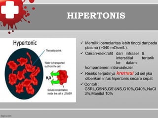 ü  Memiliki osmolaritas lebih tinggi daripada
plasma (>340 mOsm/L).
ü  Cairan-elektrolit dari intrasel &
interstitial tertarik
ke dalam
kompartemen intravaskuler
ü  Resiko terjadinya krenasi pd sel jika
diberikan infus hipertonis secara cepat
ü Contoh :
G5RL,G5NS,G5½NS,G10%,G40%,NaCl
3%,Manitol 10%
HIPERTONIS
 