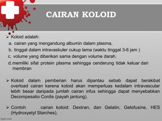 CAIRAN KOLOID
Ø  Koloid adalah:
a.  cairan yang mengandung albumin dalam plasma,
b.  tinggal dalam intravaskuler cukup lama (waktu tinggal 3-6 jam )
c.  volume yang diberikan sama dengan volume darah.
d. memiliki sifat protein plasma sehingga cenderung tidak keluar dari
membran
Ø  Koloid dalam pemberian harus dipantau sebab dapat berakibat
overload cairan karena koloid akan memperluas kedalam intravascular
lebih besar daripada jumlah cairan infus sehingga dapat menyebabkan
Decompesatio Cordis (payah jantung).
Ø  Contoh cairan koloid: Dextran, dan Gelatin, Gelofusine, HES
(Hydroxyetyl Starches),
 