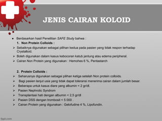 JENIS CAIRAN KOLOID
●  Berdasarkan hasil Penelitian SAFE Study bahwa :
1.  Non Protein Colloids :
Ø  Sebaiknya digunakan sebagai pilihan kedua pada pasien yang tidak respon terhadap
Crystalloid.
Ø  Boleh digunakan dalam kasus kebocoran katub jantung atau edema peripheral.
Ø  Cairan Non Protein yang digunakan : Hemohes 6 %, Pentastarch
2. Protein Colloids :
Ø  Seharusnya digunakan sebagai pilihan ketiga setelah Non protein colloids.
Ø  Bagi pasien lanjut usia yang tidak dapat toleransi menerima cairan dalam jumlah besar.
Ø  Beberapa untuk kasus diare yang albumin < 2 gr/dl.
Ø  Pasien Nephrotic Syndrom
Ø  Transplantasi hati dengan albumin < 2,5 gr/dl
Ø  Pasien DSS dengan trombosit < 5 000 .
Ø  Cairan Protein yang digunakan : Gelofudine 4 %, Lipofundin.
 
