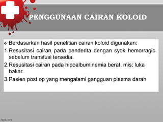 PENGGUNAAN CAIRAN KOLOID
v  Berdasarkan hasil penelitian cairan koloid digunakan:
1. Resusitasi cairan pada penderita dengan syok hemorragic
sebelum transfusi tersedia.
2. Resusitasi cairan pada hipoalbuminemia berat, mis: luka
bakar.
3. Pasien post op yang mengalami gangguan plasma darah
 