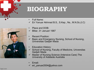 BIOGRAPHY
•  Full Name:
ü  Eri Yanuar Akhmad B.S., S.Kep., Ns., M.N.Sc.(I.C)
•  Place and DOB:
ü  Blitar, 31 Januari 1987
•  Recent Position:
ü  Basic and Emergency Nursing, School of Nursing,
Universitas Gadjah Mada
•  Education History:
ü  School of Nursing, Faculty of Medicine, Universitas
Gadjah Mada
ü  Master of Nursing Science (Intensive Care) The
University of Adelaide Australia
•  Email:
ü  eri_yanuar2004@yahoo.com
 