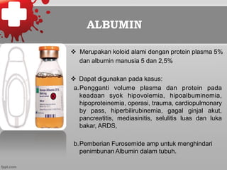 ALBUMIN
v  Merupakan koloid alami dengan protein plasma 5%
dan albumin manusia 5 dan 2,5%
v  Dapat digunakan pada kasus:
a. Pengganti volume plasma dan protein pada
keadaan syok hipovolemia, hipoalbuminemia,
hipoproteinemia, operasi, trauma, cardiopulmonary
by pass, hiperbilirubinemia, gagal ginjal akut,
pancreatitis, mediasinitis, selulitis luas dan luka
bakar, ARDS,
b. Pemberian Furosemide amp untuk menghindari
penimbunan Albumin dalam tubuh.
 