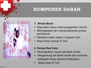 KOMPONEN DARAH
1. Whole Blood
§  Digunakan hanya untuk penggantian volume
§  Meningkatkan dan mempertahankan proses
pembekuan
§  Diberikan dalam waktu 2 sampai 4 jam
§  Masa hidup sampai 21 hari.
2. Packed Red Cells
§- Meningkatkan massa sel darah merah
§  Mengandung sel darah merah dan trombosit
sebagaian besar plasma di hilangkan.
§  Masa hidup 21 hari
 