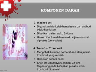 KOMPONEN DARAH
3. Washed cell
§  Digunakan bila kelebihan plasma dan antibodi
tidak diperlukan
§  Diberikan dalam waku 2-4 jam
§  Harus diberikan dalam waktu 4 jam sesudah
diproses (pencucian)
4. Transfusi Trombosit
§  Mengobati kelainan perdarahaan atau jumlah
trombosit yang rendah
§  Diberikan secara cepat
§  Shelf life umumnya 6 sampai 72 jam
tergantung pada kebijakan pusat sumber
trombosit di peroleh.
 