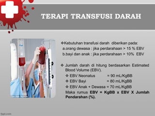 TERAPI TRANSFUSI DARAH
v Kebutuhan transfusi darah diberikan pada:
a.orang dewasa : jika perdarahaan > 15 % EBV
b.bayi dan anak : jika perdarahaan > 10% EBV
v  Jumlah darah di hitung berdasarkan Estimated
Blood Volume (EBV).
v EBV Neonatus
v EBV Bayi
= 90 mL/KgBB
= 80 mL/KgBB
v EBV Anak + Dewasa = 70 mL/KgBB
Maka rumus EBV = KgBB x EBV X Jumlah
Pendarahan (%).
 