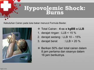 Hypovolemic Shock:
Burns
v  Total Cairan : 4 cc x kgBB x LLB
1.  derajat ringan : LLB < 15 %
2.  derajat sedang : LLB 10 – 15%
3.  derajat berat : LLB > 20 %
v  Berikan 50% dari total cairan dalam
8 jam pertama dan sisanya dalam
16 jam berikutnya.
Kebutuhan Cairan pada luka bakar menurut Formula Baxter.
 