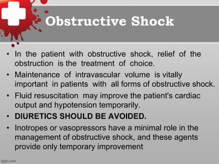Obstructive Shock
•  In the patient with obstructive shock, relief of the
obstruction is the treatment of choice.
•  Maintenance of intravascular volume is vitally
important in patients with all forms of obstructive shock.
•  Fluid resuscitation may improve the patient's cardiac
output and hypotension temporarily.
•  DIURETICS SHOULD BE AVOIDED.
•  Inotropes or vasopressors have a minimal role in the
management of obstructive shock, and these agents
provide only temporary improvement
 