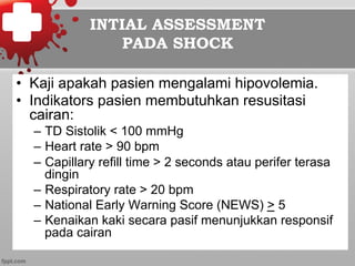 INTIAL ASSESSMENT
PADA SHOCK
•  Kaji apakah pasien mengalami hipovolemia.
•  Indikators pasien membutuhkan resusitasi
cairan:
–  TD Sistolik < 100 mmHg
–  Heart rate > 90 bpm
–  Capillary refill time > 2 seconds atau perifer terasa
dingin
–  Respiratory rate > 20 bpm
–  National Early Warning Score (NEWS) > 5
–  Kenaikan kaki secara pasif menunjukkan responsif
pada cairan
 