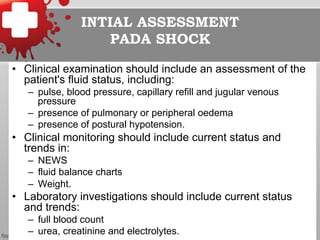 INTIAL ASSESSMENT
PADA SHOCK
•  Clinical examination should include an assessment of the
patient's fluid status, including:
–  pulse, blood pressure, capillary refill and jugular venous
pressure
–  presence of pulmonary or peripheral oedema
–  presence of postural hypotension.
•  Clinical monitoring should include current status and
trends in:
–  NEWS
–  fluid balance charts
–  Weight.
•  Laboratory investigations should include current status
and trends:
–  full blood count
–  urea, creatinine and electrolytes.
 