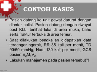 CONTOH KASUS
•  Pasien datang ke unit gawat darurat dengan
diantar polisi. Pasien datang dengan riwayat
post KLL, terlihat luka di area muka, bahu
serta fraktur terbuka di area femur.
•  Saat dilakukan pengkajian didapatkan data
terdengar ngorok, RR 35 kali per menit, TD
90/60 mmHg, Nadi 130 kali per menit, GCS
pasien E2M4V2.
•  Lakukan manajemen pada pasien tersebut?!
 