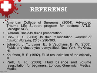 REFERENSI
•  American College of Surgeons. (2004). Advanced
Trauma Life Support program for doctors: ATLS.
Chicago: ACS.
•  B-Braun. Basic-IV fluids presentation
•  Cook, L. S. (2003). IV fluid resuscitation. Journal of
Infusion Nursing, 26(5), 296-303.
•  Johnson, J. Y., Lyons, E., & Vaughans, B. W. (2008).
Fluids and electrolytes demystified. New York: Mc Graw
Hill
•  Kaufman, B. S. (1992). Fluid resuscitation of the critically
ill.
•  Park, G. R. (2000). Fluid balance and volume
resuscitation for beginners. London: Greenwich Medical
Media.
 