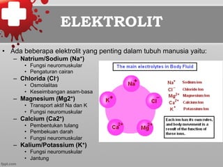 ELEKTROLIT
•  Ada beberapa elektrolit yang penting dalam tubuh manusia yaitu:
–  Natrium/Sodium (Na+)
•  Fungsi neuromuskular
•  Pengaturan cairan
–  Chlorida (Cl-)
•  Osmolalitas
•  Keseimbangan asam-basa
–  Magnesium (Mg2+)
•  Transport aktif Na dan K
•  Fungsi neuromuskular
–  Calcium (Ca2+)
•  Pembentukan tulang
•  Pembekuan darah
•  Fungsi neuromuskular
–  Kalium/Potassium (K+)
•  Fungsi neuromuskular
•  Jantung
 