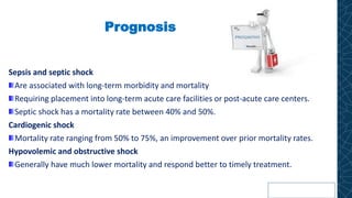 Prognosis
Sepsis and septic shock
Are associated with long-term morbidity and mortality
Requiring placement into long-term acute care facilities or post-acute care centers.
Septic shock has a mortality rate between 40% and 50%.
Cardiogenic shock
Mortality rate ranging from 50% to 75%, an improvement over prior mortality rates.
Hypovolemic and obstructive shock
Generally have much lower mortality and respond better to timely treatment.
 