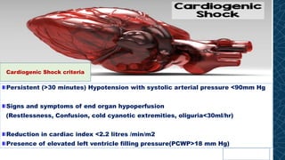 Persistent (>30 minutes) Hypotension with systolic arterial pressure <90mm Hg
Signs and symptoms of end organ hypoperfusion
(Restlessness, Confusion, cold cyanotic extremities, oliguria<30ml/hr)
Reduction in cardiac index <2.2 litres /min/m2
Presence of elevated left ventricle filling pressure(PCWP>18 mm Hg)
Cardiogenic Shock criteria
 