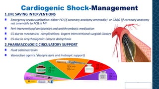 Cardiogenic Shock-Management
1.LIFE SAVING INTERVENTIONS
Emergency revascularization: either PCI (if coronary anatomy amenable) or CABG (if coronary anatomy
not amenable to PCI) in MI
Peri-interventional antiplatelet and antithrombotic medication
CS due to mechanical complications: Urgent Interventional surgical Closure
CS due to Arrythmogenic: Correct Arrhythmia
2.PHARMACOLOGIC CIRCULATORY SUPPORT
Fluid administration
Vasoactive agents (Vasopressors and Inotropic support)
 