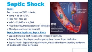 Septic Shock
Sepsis
Two or more of SIRS criteria
• Temp > 38 or < 36 C
• HR > 90 • RR > 20
• WBC > 12,000 or < 4,000
• Plus the presumed existence of infection
• Blood pressure can be normal!
Sepsis,Severe Sepsis and Septic Shock
• Sepsis: Systemic host response to infection with SIRS
• Severe Sepsis: Sepsis plus end-organ dysfunction or hypo perfusion
• Septic Shock: Sepsis with hypotension, despite fluid resuscitation; evidence
of inadequate tissue perfusion
 