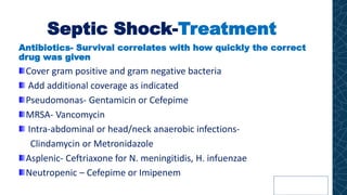 Septic Shock-Treatment
Antibiotics- Survival correlates with how quickly the correct
drug was given
Cover gram positive and gram negative bacteria
Add additional coverage as indicated
Pseudomonas- Gentamicin or Cefepime
MRSA- Vancomycin
Intra-abdominal or head/neck anaerobic infections-
Clindamycin or Metronidazole
Asplenic- Ceftriaxone for N. meningitidis, H. infuenzae
Neutropenic – Cefepime or Imipenem
 