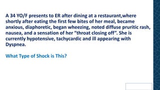 A 34 YO/F presents to ER after dining at a restaurant,where
shortly after eating the first few bites of her meal, became
anxious, diaphoretic, began wheezing, noted diffuse pruritic rash,
nausea, and a sensation of her “throat closing off”. She is
currently hypotensive, tachycardic and ill appearing with
Dyspnea.
What Type of Shock is This?
 