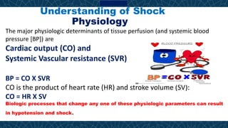 Understanding of Shock
Physiology
The major physiologic determinants of tissue perfusion (and systemic blood
pressure [BP]) are
Cardiac output (CO) and
Systemic Vascular resistance (SVR)
BP = CO X SVR
CO is the product of heart rate (HR) and stroke volume (SV):
CO = HR X SV
Biologic processes that change any one of these physiologic parameters can result
in hypotension and shock.
 