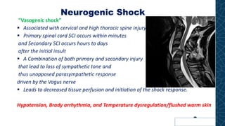Neurogenic Shock
“Vasogenic shock”
▪ Associated with cervical and high thoracic spine injury
▪ Primary spinal cord SCI occurs within minutes
and Secondary SCI occurs hours to days
after the initial insult
▪ A Combination of both primary and secondary injury
that lead to loss of sympathetic tone and
thus unopposed parasympathetic response
driven by the Vagus nerve
▪ Leads to decreased tissue perfusion and initiation of the shock response.
Hypotension, Brady arrhythmia, and Temperature dysregulation/flushed warm skin
 