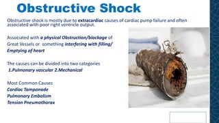 Obstructive Shock
Obstructive shock is mostly due to extracardiac causes of cardiac pump failure and often
associated with poor right ventricle output.
Associated with a physical Obstruction/blockage of
Great Vessels or something interfering with filling/
Emptying of heart
The causes can be divided into two categories
1.Pulmonary vascular 2.Mechanical
Most Common Causes
Cardiac Tamponade
Pulmonary Embolism
Tension Pneumothorax
 