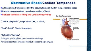 Obstructive Shock/Cardiac Tamponade
A Clinical syndrome caused by the accumulation of fluid in the pericardial space
Prevents venous return to and contraction of heart
Reduced Ventricular filling and Cardiac Compromise
“Clinical diagnosis” , Large Heart CXR, 2D-Echo,
“Beck’s Triad” Classic Symptoms
“Definitive Therapy”
Emergency subxiphoid percutaneous drainage
Pericardiocentesis (with or without echocardiography guidance)
 