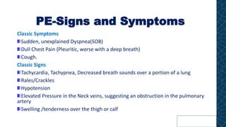 PE-Signs and Symptoms
Classic Symptoms
Sudden, unexplained Dyspnea(SOB)
Dull Chest Pain (Pleuritic, worse with a deep breath)
Cough.
Classic Signs
Tachycardia, Tachypnea, Decreased breath sounds over a portion of a lung
Rales/Crackles
Hypotension
Elevated Pressure in the Neck veins, suggesting an obstruction in the pulmonary
artery
Swelling /tenderness over the thigh or calf
 