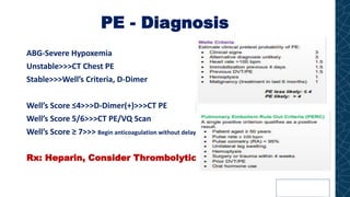 PE - Diagnosis
ABG-Severe Hypoxemia
Unstable>>>CT Chest PE
Stable>>>Well’s Criteria, D-Dimer
Well’s Score ≤4>>>D-Dimer(+)>>>CT PE
Well’s Score 5/6>>>CT PE/VQ Scan
Well’s Score ≥ 7>>> Begin anticoagulation without delay
Rx: Heparin, Consider Thrombolytics
 