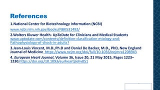 References
1.National Center for Biotechnology Information (NCBI)
www.ncbi.nlm.nih.gov/books/NBK531492/
2.Wolters Kluwer Health- UpToDate for Clinicians and Medical Students
www.uptodate.com/contents/definition-classification-etiology-and-
Pathophysiology-of-shock-in-adults?
3.Jean-Louis Vincent, M.D.,Ph.D and Daniel De Backer, M.D., PhD, New England
Journal of Medicine, https://www.nejm.org/doi/full/10.1056/nejmra1208943
4. European Heart Journal, Volume 36, Issue 20, 21 May 2015, Pages 1223–
1230,https://doi.org/10.1093/eurheartj/ehv051
 