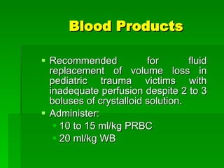 Blood Products Recommended for fluid replacement of volume loss in pediatric trauma victims with inadequate perfusion despite 2 to 3 boluses of crystalloid solution. Administer: 10 to 15 ml/kg PRBC 20 ml/kg WB 