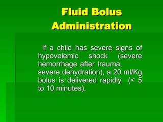 Fluid Bolus Administration If a child has severe signs of hypovolemic shock (severe hemorrhage after trauma,  severe dehydration), a 20 ml/Kg bolus is delivered rapidly  (< 5 to 10 minutes). 