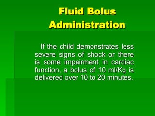 Fluid Bolus Administration If the child demonstrates less severe signs of shock or there is some impairment in cardiac function, a bolus of 10 ml/Kg is delivered over 10 to 20 minutes. 