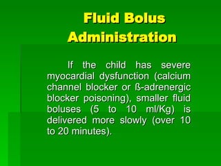 Fluid Bolus Administration  If the child has severe myocardial dysfunction (calcium channel blocker or  ß-adrenergic blocker poisoning) , smaller fluid boluses (5 to 10 ml/Kg) is delivered more slowly (over 10 to 20 minutes). 