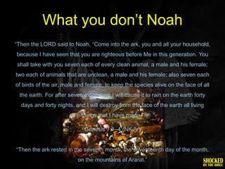 What you don’t Noah
―Then the LORD said to Noah, ―Come into the ark, you and all your household,
because I have seen that you are righteous before Me in this generation. You
shall take with you seven each of every clean animal, a male and his female;
two each of animals that are unclean, a male and his female; also seven each
of birds of the air, male and female, to keep the species alive on the face of all
 the earth. For after seven more days I will cause it to rain on the earth forty
  days and forty nights, and I will destroy from the face of the earth all living
                            things that I have made.‖

                             Genesis 7:1–4 (NKJV)


―Then the ark rested in the seventh month, the seventeenth day of the month,
                          on the mountains of Ararat.‖
 