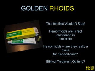 GOLDEN RHOIDS

       The Itch that Wouldn’t Stop!

         Hemorrhoids are in fact
            mentioned in
               the Bible

     Hemorrhoids -- are they really a
                 curse
          for disobedience?

       Biblical Treatment Options?
 