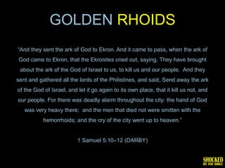 GOLDEN RHOIDS
―And they sent the ark of God to Ekron. And it came to pass, when the ark of
God came to Ekron, that the Ekronites cried out, saying, They have brought
 about the ark of the God of Israel to us, to kill us and our people. And they
sent and gathered all the lords of the Philistines, and said, Send away the ark
of the God of Israel, and let it go again to its own place, that it kill us not, and
our people. For there was deadly alarm throughout the city: the hand of God
   was very heavy there; and the men that died not were smitten with the
           hemorrhoids; and the cry of the city went up to heaven.‖


                          1 Samuel 5:10–12 (DARBY)
 