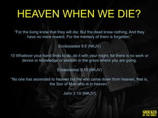 HEAVEN WHEN WE DIE?
  ―For the living know that they will die; But the dead know nothing, And they
         have no more reward, For the memory of them is forgotten.‖

                            Ecclesiastes 9:5 (NKJV)

10 Whatever your hand finds to do, do it with your might; for there is no work or
     device or knowledge or wisdom in the grave where you are going.

                           Ecclesiastes 9:10 (NKJV)

―No one has ascended to heaven but He who came down from heaven, that is,
                    the Son of Man who is in heaven.‖

                               John 3:13. (NKJV)
 