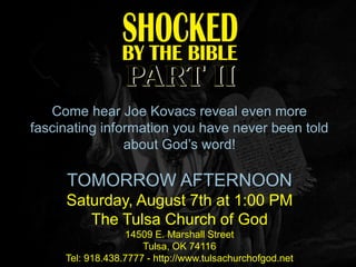 Come hear Joe Kovacs reveal even more
fascinating information you have never been told
                about God’s word!

     TOMORROW AFTERNOON
     Saturday, August 7th at 1:00 PM
        The Tulsa Church of God
                  14509 E. Marshall Street
                      Tulsa, OK 74116
     Tel: 918.438.7777 - http://www.tulsachurchofgod.net
 