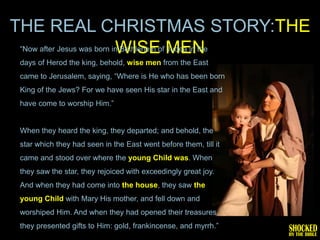 THE REAL CHRISTMAS STORY:THE
 ―Now after Jesus was born in Bethlehem of MEN
                            WISE Judea in the
 days of Herod the king, behold, wise men from the East
 came to Jerusalem, saying, ―Where is He who has been born
 King of the Jews? For we have seen His star in the East and
 have come to worship Him.‖


 When they heard the king, they departed; and behold, the
 star which they had seen in the East went before them, till it
 came and stood over where the young Child was. When
 they saw the star, they rejoiced with exceedingly great joy.
 And when they had come into the house, they saw the
 young Child with Mary His mother, and fell down and
 worshiped Him. And when they had opened their treasures,
 they presented gifts to Him: gold, frankincense, and myrrh.‖
 