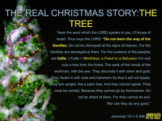 THE REAL CHRISTMAS STORY:THE
            TREE
            ―Hear the word which the LORD speaks to you, O house of
            Israel. Thus says the LORD: “Do not learn the way of the
         Gentiles; Do not be dismayed at the signs of heaven, For the
        Gentiles are dismayed at them. For the customs of the peoples
         are futile; ( Futile = Worthless, a Fraud or a Delusion) For one
               cuts a tree from the forest, The work of the hands of the
          workman, with the axe. They decorate it with silver and gold;
        They fasten it with nails and hammers So that it will not topple.
        They are upright, like a palm tree, And they cannot speak; They
           must be carried, Because they cannot go by themselves. Do
                          not be afraid of them, For they cannot do evil,
                                             Nor can they do any good.‖


                                               Jeremiah 10:1–5 (NKJV)
 