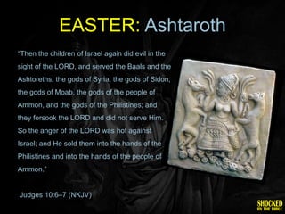 EASTER: Ashtaroth
―Then the children of Israel again did evil in the
sight of the LORD, and served the Baals and the
Ashtoreths, the gods of Syria, the gods of Sidon,
the gods of Moab, the gods of the people of
Ammon, and the gods of the Philistines; and
they forsook the LORD and did not serve Him.
So the anger of the LORD was hot against
Israel; and He sold them into the hands of the
Philistines and into the hands of the people of
Ammon.‖


Judges 10:6–7 (NKJV)
 